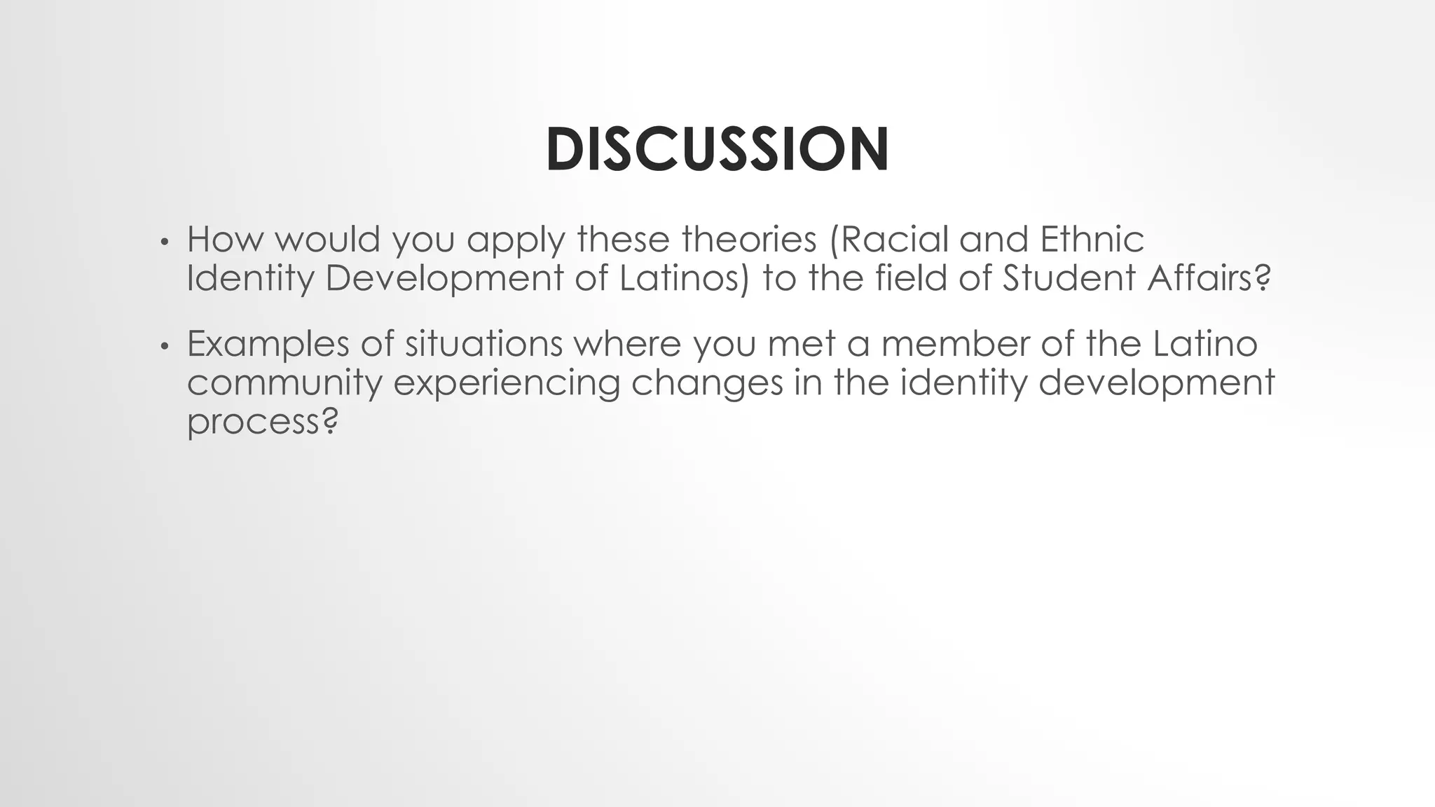 DISCUSSION
• How would you apply these theories (Racial and Ethnic
Identity Development of Latinos) to the field of Student Affairs?
• Examples of situations where you met a member of the Latino
community experiencing changes in the identity development
process?
 