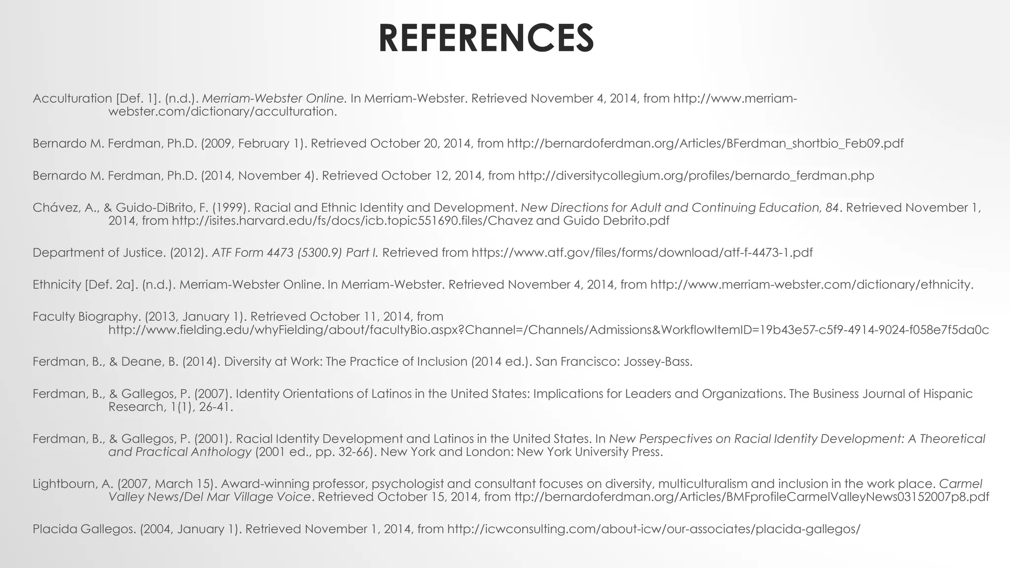 REFERENCES
Acculturation [Def. 1]. (n.d.). Merriam-Webster Online. In Merriam-Webster. Retrieved November 4, 2014, from http://www.merriam-
webster.com/dictionary/acculturation.
Bernardo M. Ferdman, Ph.D. (2009, February 1). Retrieved October 20, 2014, from http://bernardoferdman.org/Articles/BFerdman_shortbio_Feb09.pdf
Bernardo M. Ferdman, Ph.D. (2014, November 4). Retrieved October 12, 2014, from http://diversitycollegium.org/profiles/bernardo_ferdman.php
Chávez, A., & Guido-DiBrito, F. (1999). Racial and Ethnic Identity and Development. New Directions for Adult and Continuing Education, 84. Retrieved November 1,
2014, from http://isites.harvard.edu/fs/docs/icb.topic551690.files/Chavez and Guido Debrito.pdf
Department of Justice. (2012). ATF Form 4473 (5300.9) Part I. Retrieved from https://www.atf.gov/files/forms/download/atf-f-4473-1.pdf
Ethnicity [Def. 2a]. (n.d.). Merriam-Webster Online. In Merriam-Webster. Retrieved November 4, 2014, from http://www.merriam-webster.com/dictionary/ethnicity.
Faculty Biography. (2013, January 1). Retrieved October 11, 2014, from
http://www.fielding.edu/whyFielding/about/facultyBio.aspx?Channel=/Channels/Admissions&WorkflowItemID=19b43e57-c5f9-4914-9024-f058e7f5da0c
Ferdman, B., & Deane, B. (2014). Diversity at Work: The Practice of Inclusion (2014 ed.). San Francisco: Jossey-Bass.
Ferdman, B., & Gallegos, P. (2007). Identity Orientations of Latinos in the United States: Implications for Leaders and Organizations. The Business Journal of Hispanic
Research, 1(1), 26-41.
Ferdman, B., & Gallegos, P. (2001). Racial Identity Development and Latinos in the United States. In New Perspectives on Racial Identity Development: A Theoretical
and Practical Anthology (2001 ed., pp. 32-66). New York and London: New York University Press.
Lightbourn, A. (2007, March 15). Award-winning professor, psychologist and consultant focuses on diversity, multiculturalism and inclusion in the work place. Carmel
Valley News/Del Mar Village Voice. Retrieved October 15, 2014, from ttp://bernardoferdman.org/Articles/BMFprofileCarmelValleyNews03152007p8.pdf
Placida Gallegos. (2004, January 1). Retrieved November 1, 2014, from http://icwconsulting.com/about-icw/our-associates/placida-gallegos/
 
