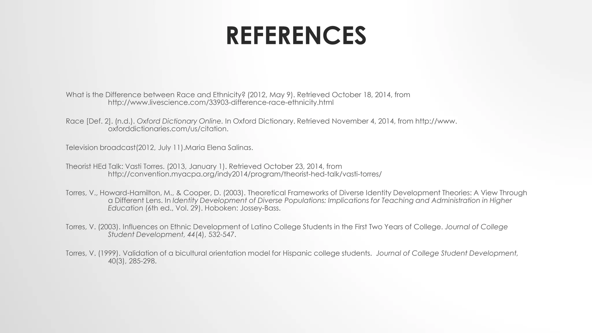 REFERENCES
What is the Difference between Race and Ethnicity? (2012, May 9). Retrieved October 18, 2014, from
http://www.livescience.com/33903-difference-race-ethnicity.html
Race [Def. 2]. (n.d.). Oxford Dictionary Online. In Oxford Dictionary. Retrieved November 4, 2014, from http://www.
oxforddictionaries.com/us/citation.
Television broadcast(2012, July 11).Maria Elena Salinas.
Theorist HEd Talk: Vasti Torres. (2013, January 1). Retrieved October 23, 2014, from
http://convention.myacpa.org/indy2014/program/theorist-hed-talk/vasti-torres/
Torres, V., Howard-Hamilton, M., & Cooper, D. (2003). Theoretical Frameworks of Diverse Identity Development Theories: A View Through
a Different Lens. In Identity Development of Diverse Populations: Implications for Teaching and Administration in Higher
Education (6th ed., Vol. 29). Hoboken: Jossey-Bass.
Torres, V. (2003). Influences on Ethnic Development of Latino College Students in the First Two Years of College. Journal of College
Student Development, 44(4), 532-547.
Torres, V. (1999). Validation of a bicultural orientation model for Hispanic college students. Journal of College Student Development,
40(3), 285-298.
 