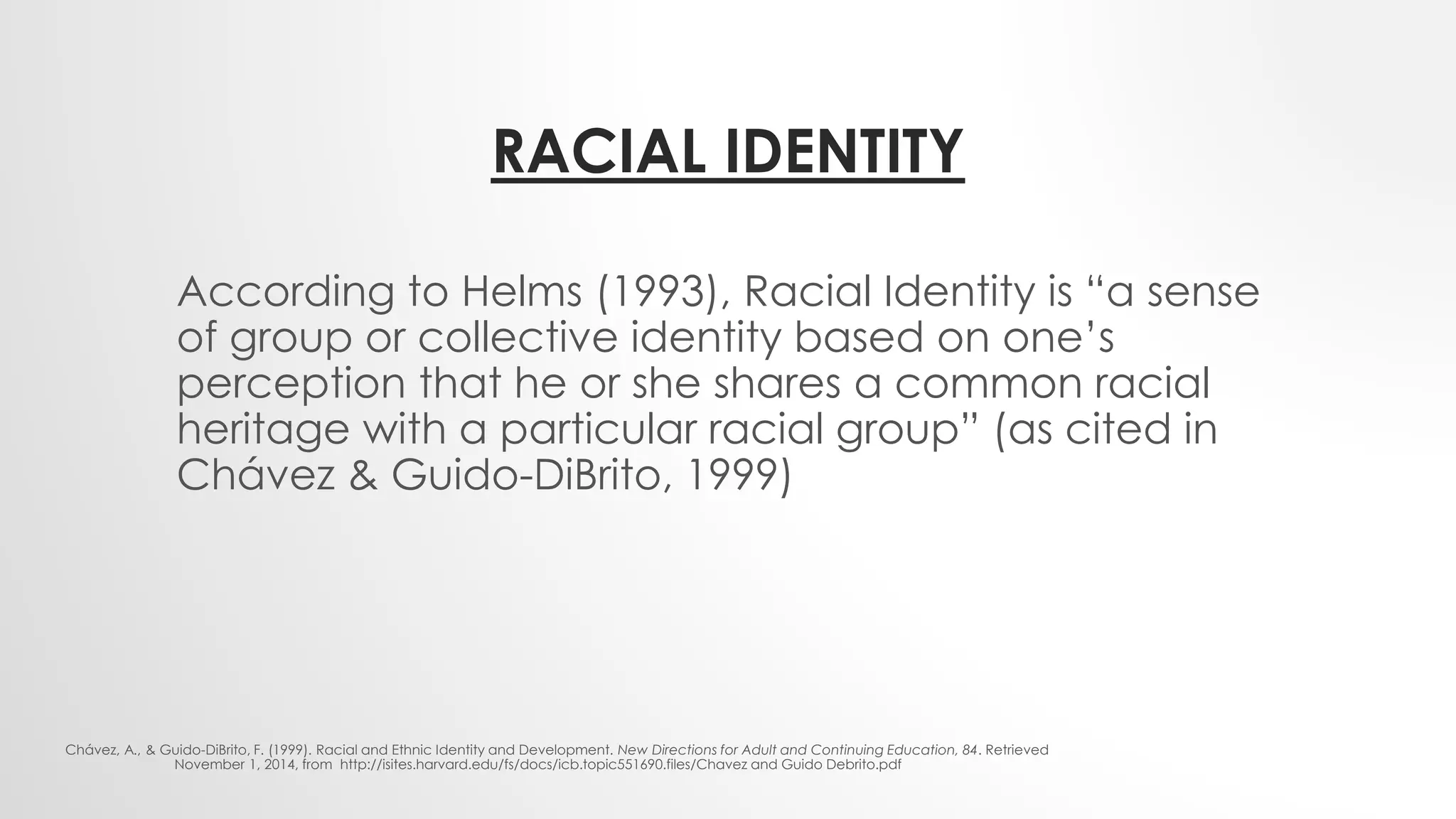 RACIAL IDENTITY
According to Helms (1993), Racial Identity is “a sense
of group or collective identity based on one’s
perception that he or she shares a common racial
heritage with a particular racial group” (as cited in
Chávez & Guido-DiBrito, 1999)
Chávez, A., & Guido-DiBrito, F. (1999). Racial and Ethnic Identity and Development. New Directions for Adult and Continuing Education, 84. Retrieved
November 1, 2014, from http://isites.harvard.edu/fs/docs/icb.topic551690.files/Chavez and Guido Debrito.pdf
 