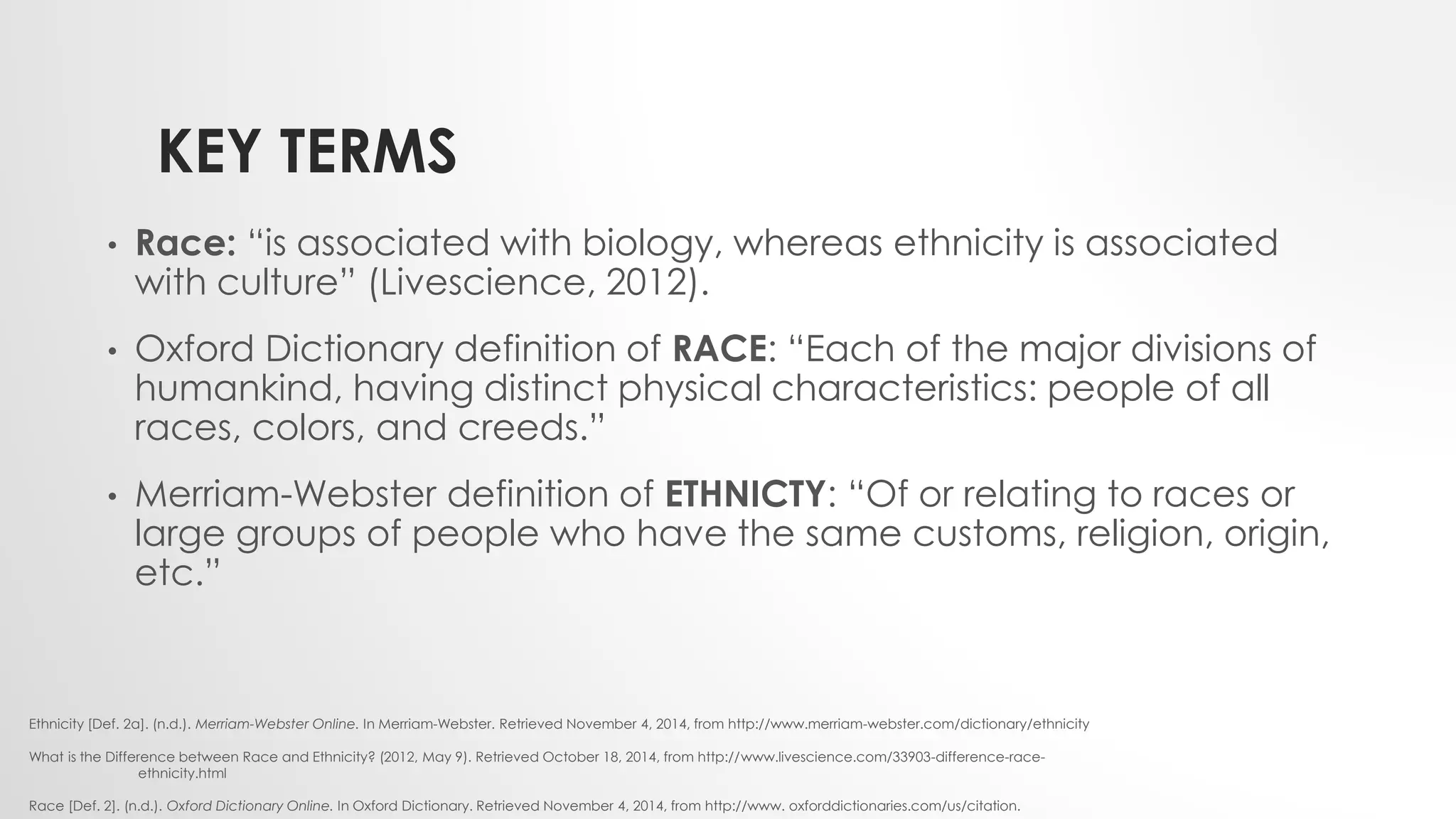 KEY TERMS
• Race: “is associated with biology, whereas ethnicity is associated
with culture” (Livescience, 2012).
• Oxford Dictionary definition of RACE: “Each of the major divisions of
humankind, having distinct physical characteristics: people of all
races, colors, and creeds.”
• Merriam-Webster definition of ETHNICTY: “Of or relating to races or
large groups of people who have the same customs, religion, origin,
etc.”
Ethnicity [Def. 2a]. (n.d.). Merriam-Webster Online. In Merriam-Webster. Retrieved November 4, 2014, from http://www.merriam-webster.com/dictionary/ethnicity
What is the Difference between Race and Ethnicity? (2012, May 9). Retrieved October 18, 2014, from http://www.livescience.com/33903-difference-race-
ethnicity.html
Race [Def. 2]. (n.d.). Oxford Dictionary Online. In Oxford Dictionary. Retrieved November 4, 2014, from http://www. oxforddictionaries.com/us/citation.
 