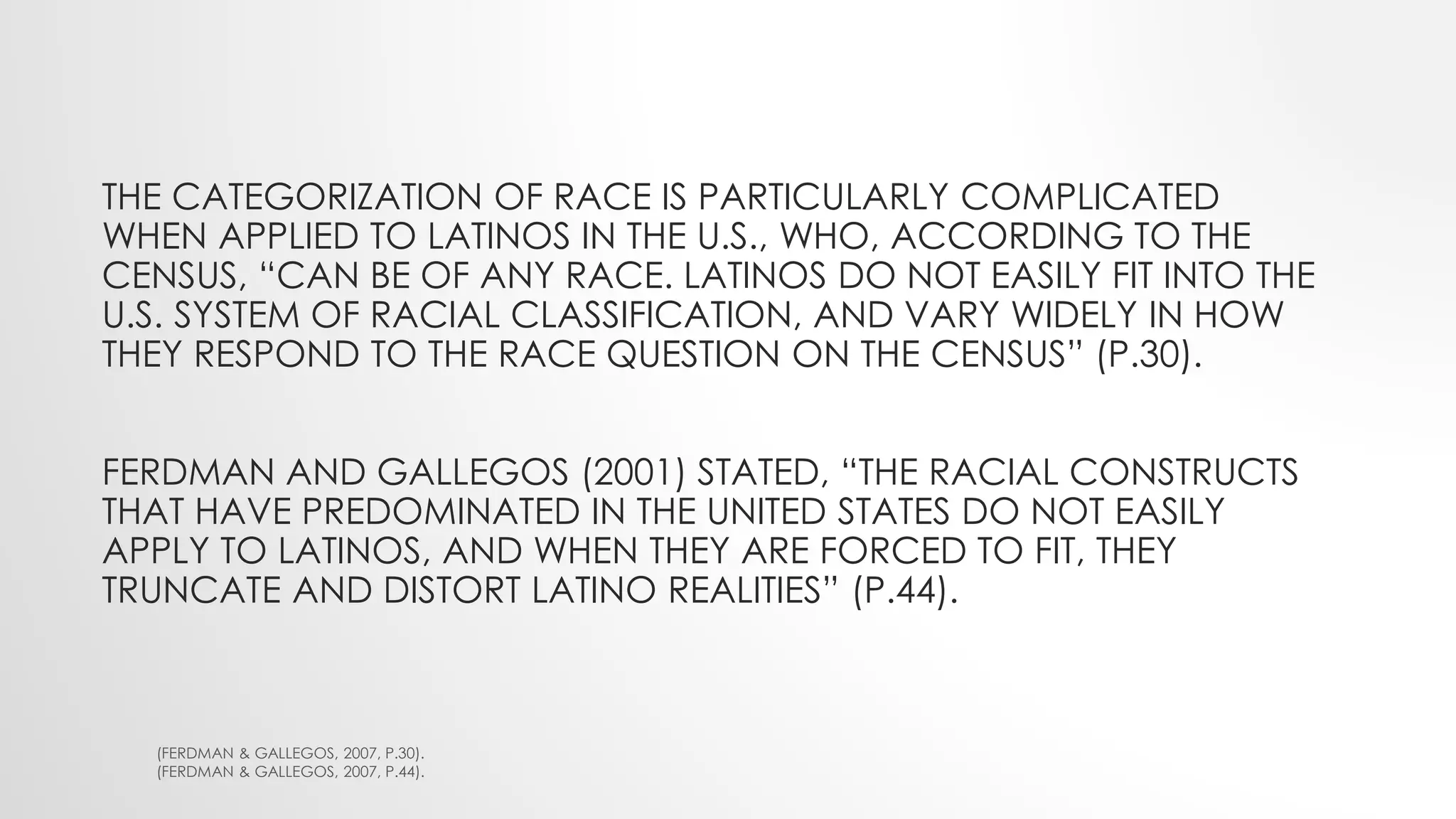 THE CATEGORIZATION OF RACE IS PARTICULARLY COMPLICATED
WHEN APPLIED TO LATINOS IN THE U.S., WHO, ACCORDING TO THE
CENSUS, “CAN BE OF ANY RACE. LATINOS DO NOT EASILY FIT INTO THE
U.S. SYSTEM OF RACIAL CLASSIFICATION, AND VARY WIDELY IN HOW
THEY RESPOND TO THE RACE QUESTION ON THE CENSUS” (P.30).
FERDMAN AND GALLEGOS (2001) STATED, “THE RACIAL CONSTRUCTS
THAT HAVE PREDOMINATED IN THE UNITED STATES DO NOT EASILY
APPLY TO LATINOS, AND WHEN THEY ARE FORCED TO FIT, THEY
TRUNCATE AND DISTORT LATINO REALITIES” (P.44).
(FERDMAN & GALLEGOS, 2007, P.30).
(FERDMAN & GALLEGOS, 2007, P.44).
 