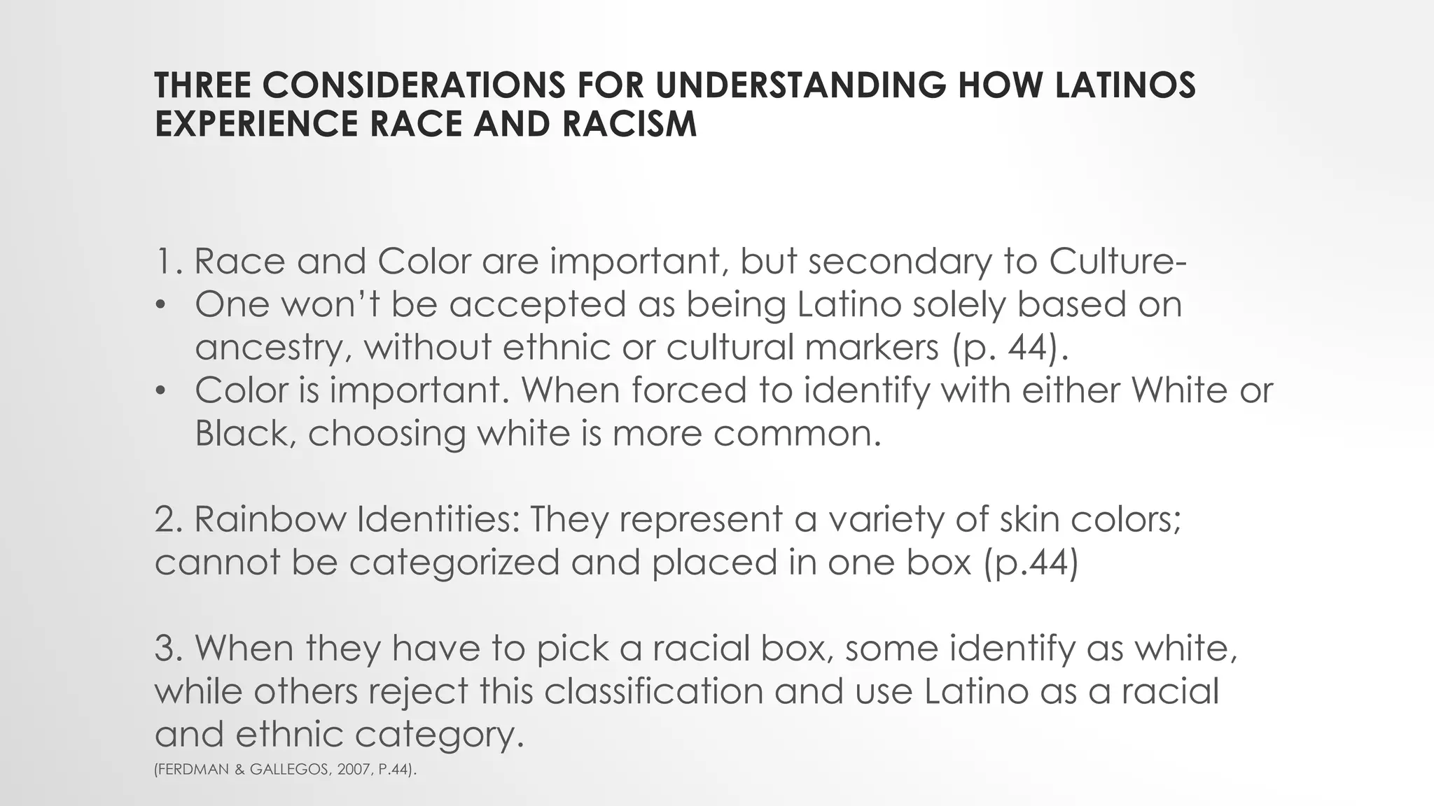 THREE CONSIDERATIONS FOR UNDERSTANDING HOW LATINOS
EXPERIENCE RACE AND RACISM
1. Race and Color are important, but secondary to Culture-
• One won’t be accepted as being Latino solely based on
ancestry, without ethnic or cultural markers (p. 44).
• Color is important. When forced to identify with either White or
Black, choosing white is more common.
2. Rainbow Identities: They represent a variety of skin colors;
cannot be categorized and placed in one box (p.44)
3. When they have to pick a racial box, some identify as white,
while others reject this classification and use Latino as a racial
and ethnic category.
(FERDMAN & GALLEGOS, 2007, P.44).
 