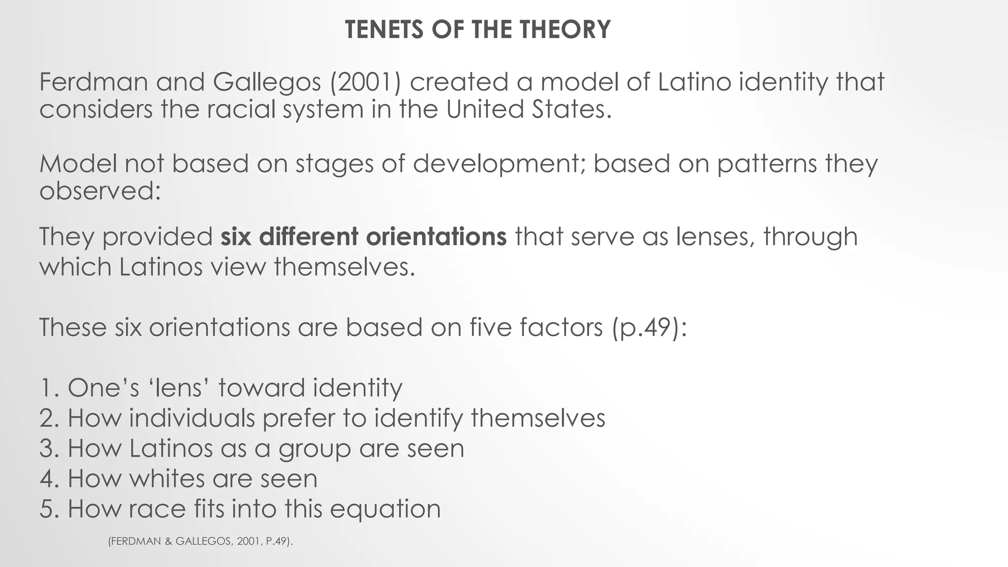 Ferdman and Gallegos (2001) created a model of Latino identity that
considers the racial system in the United States.
Model not based on stages of development; based on patterns they
observed:
They provided six different orientations that serve as lenses, through
which Latinos view themselves.
These six orientations are based on five factors (p.49):
1. One’s ‘lens’ toward identity
2. How individuals prefer to identify themselves
3. How Latinos as a group are seen
4. How whites are seen
5. How race fits into this equation
(FERDMAN & GALLEGOS, 2001, P.49).
TENETS OF THE THEORY
 