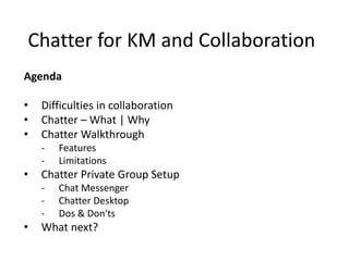 Chatter for KM and Collaboration
Agenda
• Difficulties in collaboration
• Chatter – What | Why
• Chatter Walkthrough
- Features
- Limitations
• Chatter Private Group Setup
- Chat Messenger
- Chatter Desktop
- Dos & Don'ts
• What next?
 