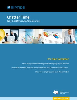 Chatter Time
Why Chatter is Good for Business




                                                     It's Time to Chatter!
                  Learn why you should be using Chatter every day in your business.

    From Q&As and Best Practices to Customizations and Customer Success Stories—

                                    this is your complete guide to all things Chatter.




                                                                          SILVER
                                                                          CLOUD ALLIANCE
                                                                          PARTNER



                                                               R i pt i d e C l o u d . co m
 
