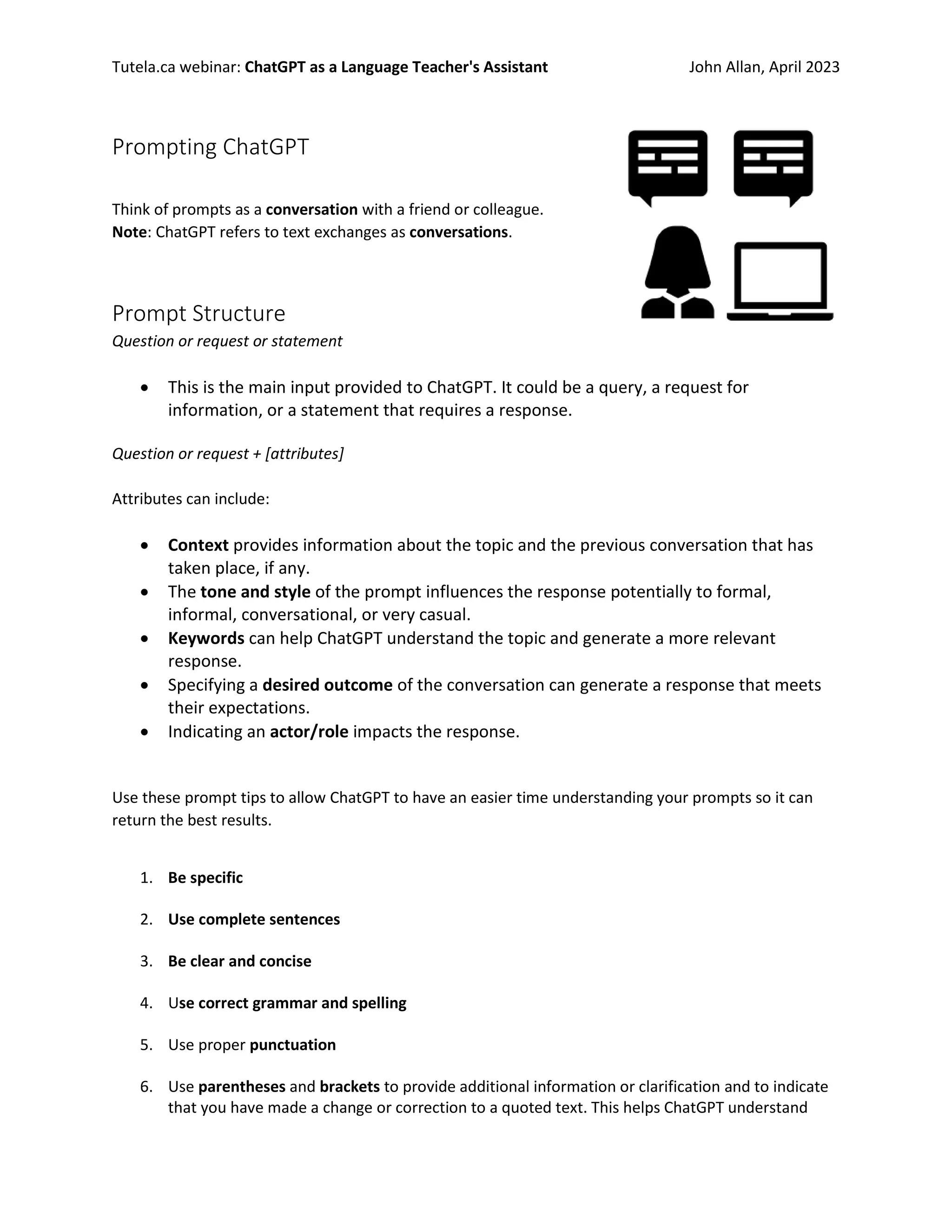 Tutela.ca webinar: ChatGPT as a Language Teacher's Assistant John Allan, April 2023
Prompting ChatGPT
Think of prompts as a conversation with a friend or colleague.
Note: ChatGPT refers to text exchanges as conversations.
Prompt Structure
Question or request or statement
• This is the main input provided to ChatGPT. It could be a query, a request for
information, or a statement that requires a response.
Question or request + [attributes]
Attributes can include:
• Context provides information about the topic and the previous conversation that has
taken place, if any.
• The tone and style of the prompt influences the response potentially to formal,
informal, conversational, or very casual.
• Keywords can help ChatGPT understand the topic and generate a more relevant
response.
• Specifying a desired outcome of the conversation can generate a response that meets
their expectations.
• Indicating an actor/role impacts the response.
Use these prompt tips to allow ChatGPT to have an easier time understanding your prompts so it can
return the best results.
1. Be specific
2. Use complete sentences
3. Be clear and concise
4. Use correct grammar and spelling
5. Use proper punctuation
6. Use parentheses and brackets to provide additional information or clarification and to indicate
that you have made a change or correction to a quoted text. This helps ChatGPT understand
 