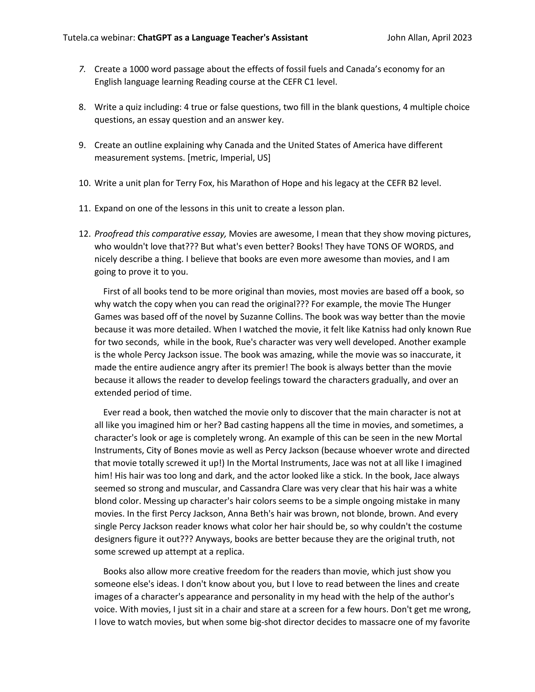 Tutela.ca webinar: ChatGPT as a Language Teacher's Assistant John Allan, April 2023
7. Create a 1000 word passage about the effects of fossil fuels and Canada’s economy for an
English language learning Reading course at the CEFR C1 level.
8. Write a quiz including: 4 true or false questions, two fill in the blank questions, 4 multiple choice
questions, an essay question and an answer key.
9. Create an outline explaining why Canada and the United States of America have different
measurement systems. [metric, Imperial, US]
10. Write a unit plan for Terry Fox, his Marathon of Hope and his legacy at the CEFR B2 level.
11. Expand on one of the lessons in this unit to create a lesson plan.
12. Proofread this comparative essay, Movies are awesome, I mean that they show moving pictures,
who wouldn't love that??? But what's even better? Books! They have TONS OF WORDS, and
nicely describe a thing. I believe that books are even more awesome than movies, and I am
going to prove it to you.
First of all books tend to be more original than movies, most movies are based off a book, so
why watch the copy when you can read the original??? For example, the movie The Hunger
Games was based off of the novel by Suzanne Collins. The book was way better than the movie
because it was more detailed. When I watched the movie, it felt like Katniss had only known Rue
for two seconds, while in the book, Rue's character was very well developed. Another example
is the whole Percy Jackson issue. The book was amazing, while the movie was so inaccurate, it
made the entire audience angry after its premier! The book is always better than the movie
because it allows the reader to develop feelings toward the characters gradually, and over an
extended period of time.
Ever read a book, then watched the movie only to discover that the main character is not at
all like you imagined him or her? Bad casting happens all the time in movies, and sometimes, a
character's look or age is completely wrong. An example of this can be seen in the new Mortal
Instruments, City of Bones movie as well as Percy Jackson (because whoever wrote and directed
that movie totally screwed it up!) In the Mortal Instruments, Jace was not at all like I imagined
him! His hair was too long and dark, and the actor looked like a stick. In the book, Jace always
seemed so strong and muscular, and Cassandra Clare was very clear that his hair was a white
blond color. Messing up character's hair colors seems to be a simple ongoing mistake in many
movies. In the first Percy Jackson, Anna Beth's hair was brown, not blonde, brown. And every
single Percy Jackson reader knows what color her hair should be, so why couldn't the costume
designers figure it out??? Anyways, books are better because they are the original truth, not
some screwed up attempt at a replica.
Books also allow more creative freedom for the readers than movie, which just show you
someone else's ideas. I don't know about you, but I love to read between the lines and create
images of a character's appearance and personality in my head with the help of the author's
voice. With movies, I just sit in a chair and stare at a screen for a few hours. Don't get me wrong,
I love to watch movies, but when some big-shot director decides to massacre one of my favorite
 