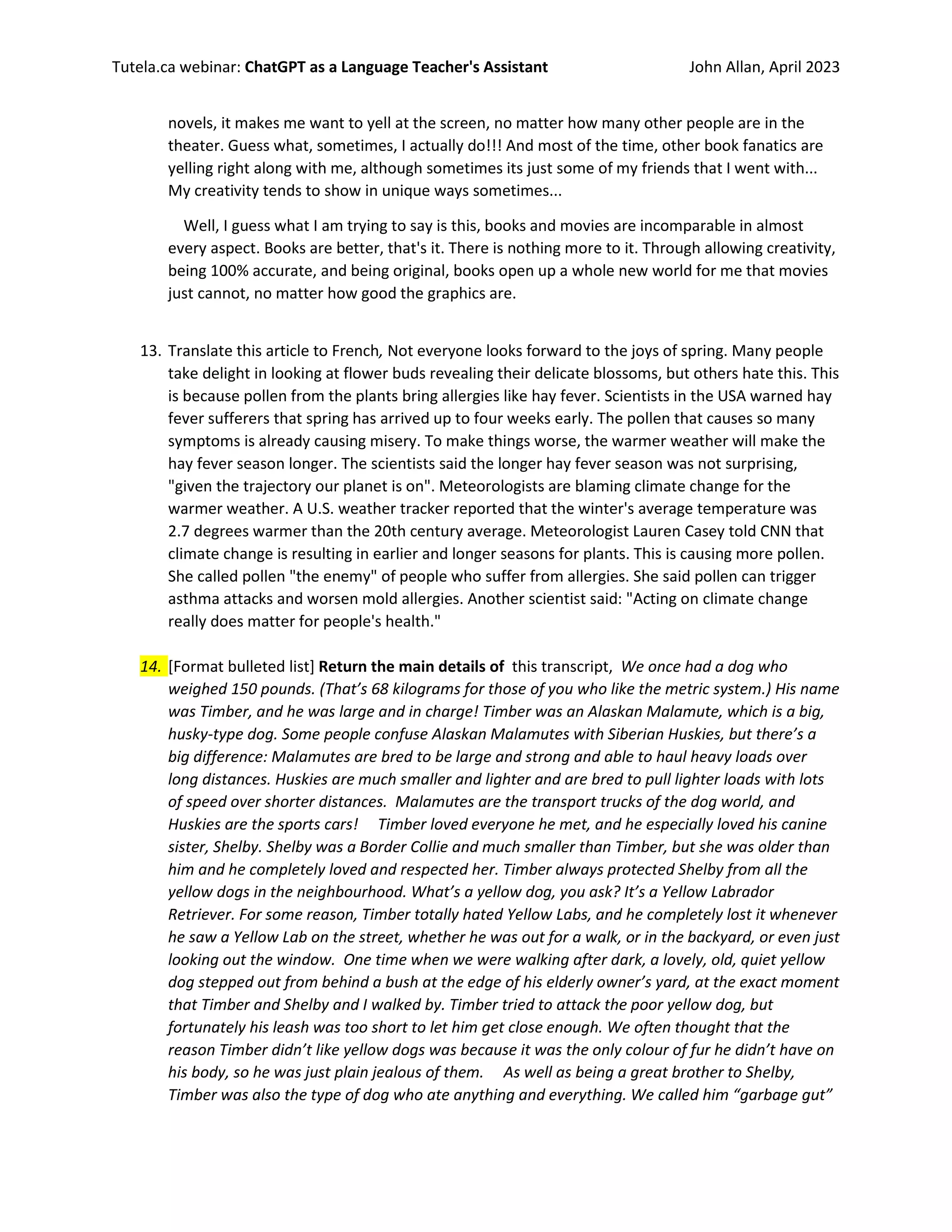 Tutela.ca webinar: ChatGPT as a Language Teacher's Assistant John Allan, April 2023
novels, it makes me want to yell at the screen, no matter how many other people are in the
theater. Guess what, sometimes, I actually do!!! And most of the time, other book fanatics are
yelling right along with me, although sometimes its just some of my friends that I went with...
My creativity tends to show in unique ways sometimes...
Well, I guess what I am trying to say is this, books and movies are incomparable in almost
every aspect. Books are better, that's it. There is nothing more to it. Through allowing creativity,
being 100% accurate, and being original, books open up a whole new world for me that movies
just cannot, no matter how good the graphics are.
13. Translate this article to French, Not everyone looks forward to the joys of spring. Many people
take delight in looking at flower buds revealing their delicate blossoms, but others hate this. This
is because pollen from the plants bring allergies like hay fever. Scientists in the USA warned hay
fever sufferers that spring has arrived up to four weeks early. The pollen that causes so many
symptoms is already causing misery. To make things worse, the warmer weather will make the
hay fever season longer. The scientists said the longer hay fever season was not surprising,
"given the trajectory our planet is on". Meteorologists are blaming climate change for the
warmer weather. A U.S. weather tracker reported that the winter's average temperature was
2.7 degrees warmer than the 20th century average. Meteorologist Lauren Casey told CNN that
climate change is resulting in earlier and longer seasons for plants. This is causing more pollen.
She called pollen "the enemy" of people who suffer from allergies. She said pollen can trigger
asthma attacks and worsen mold allergies. Another scientist said: "Acting on climate change
really does matter for people's health."
14. [Format bulleted list] Return the main details of this transcript, We once had a dog who
weighed 150 pounds. (That’s 68 kilograms for those of you who like the metric system.) His name
was Timber, and he was large and in charge! Timber was an Alaskan Malamute, which is a big,
husky-type dog. Some people confuse Alaskan Malamutes with Siberian Huskies, but there’s a
big difference: Malamutes are bred to be large and strong and able to haul heavy loads over
long distances. Huskies are much smaller and lighter and are bred to pull lighter loads with lots
of speed over shorter distances. Malamutes are the transport trucks of the dog world, and
Huskies are the sports cars! Timber loved everyone he met, and he especially loved his canine
sister, Shelby. Shelby was a Border Collie and much smaller than Timber, but she was older than
him and he completely loved and respected her. Timber always protected Shelby from all the
yellow dogs in the neighbourhood. What’s a yellow dog, you ask? It’s a Yellow Labrador
Retriever. For some reason, Timber totally hated Yellow Labs, and he completely lost it whenever
he saw a Yellow Lab on the street, whether he was out for a walk, or in the backyard, or even just
looking out the window. One time when we were walking after dark, a lovely, old, quiet yellow
dog stepped out from behind a bush at the edge of his elderly owner’s yard, at the exact moment
that Timber and Shelby and I walked by. Timber tried to attack the poor yellow dog, but
fortunately his leash was too short to let him get close enough. We often thought that the
reason Timber didn’t like yellow dogs was because it was the only colour of fur he didn’t have on
his body, so he was just plain jealous of them. As well as being a great brother to Shelby,
Timber was also the type of dog who ate anything and everything. We called him “garbage gut”
 