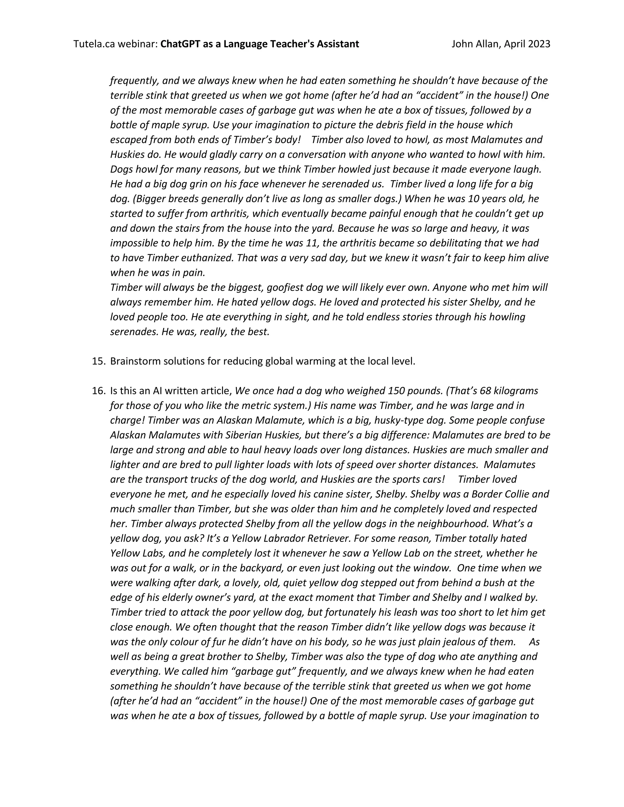Tutela.ca webinar: ChatGPT as a Language Teacher's Assistant John Allan, April 2023
frequently, and we always knew when he had eaten something he shouldn’t have because of the
terrible stink that greeted us when we got home (after he’d had an “accident” in the house!) One
of the most memorable cases of garbage gut was when he ate a box of tissues, followed by a
bottle of maple syrup. Use your imagination to picture the debris field in the house which
escaped from both ends of Timber’s body! Timber also loved to howl, as most Malamutes and
Huskies do. He would gladly carry on a conversation with anyone who wanted to howl with him.
Dogs howl for many reasons, but we think Timber howled just because it made everyone laugh.
He had a big dog grin on his face whenever he serenaded us. Timber lived a long life for a big
dog. (Bigger breeds generally don’t live as long as smaller dogs.) When he was 10 years old, he
started to suffer from arthritis, which eventually became painful enough that he couldn’t get up
and down the stairs from the house into the yard. Because he was so large and heavy, it was
impossible to help him. By the time he was 11, the arthritis became so debilitating that we had
to have Timber euthanized. That was a very sad day, but we knew it wasn’t fair to keep him alive
when he was in pain.
Timber will always be the biggest, goofiest dog we will likely ever own. Anyone who met him will
always remember him. He hated yellow dogs. He loved and protected his sister Shelby, and he
loved people too. He ate everything in sight, and he told endless stories through his howling
serenades. He was, really, the best.
15. Brainstorm solutions for reducing global warming at the local level.
16. Is this an AI written article, We once had a dog who weighed 150 pounds. (That’s 68 kilograms
for those of you who like the metric system.) His name was Timber, and he was large and in
charge! Timber was an Alaskan Malamute, which is a big, husky-type dog. Some people confuse
Alaskan Malamutes with Siberian Huskies, but there’s a big difference: Malamutes are bred to be
large and strong and able to haul heavy loads over long distances. Huskies are much smaller and
lighter and are bred to pull lighter loads with lots of speed over shorter distances. Malamutes
are the transport trucks of the dog world, and Huskies are the sports cars! Timber loved
everyone he met, and he especially loved his canine sister, Shelby. Shelby was a Border Collie and
much smaller than Timber, but she was older than him and he completely loved and respected
her. Timber always protected Shelby from all the yellow dogs in the neighbourhood. What’s a
yellow dog, you ask? It’s a Yellow Labrador Retriever. For some reason, Timber totally hated
Yellow Labs, and he completely lost it whenever he saw a Yellow Lab on the street, whether he
was out for a walk, or in the backyard, or even just looking out the window. One time when we
were walking after dark, a lovely, old, quiet yellow dog stepped out from behind a bush at the
edge of his elderly owner’s yard, at the exact moment that Timber and Shelby and I walked by.
Timber tried to attack the poor yellow dog, but fortunately his leash was too short to let him get
close enough. We often thought that the reason Timber didn’t like yellow dogs was because it
was the only colour of fur he didn’t have on his body, so he was just plain jealous of them. As
well as being a great brother to Shelby, Timber was also the type of dog who ate anything and
everything. We called him “garbage gut” frequently, and we always knew when he had eaten
something he shouldn’t have because of the terrible stink that greeted us when we got home
(after he’d had an “accident” in the house!) One of the most memorable cases of garbage gut
was when he ate a box of tissues, followed by a bottle of maple syrup. Use your imagination to
 