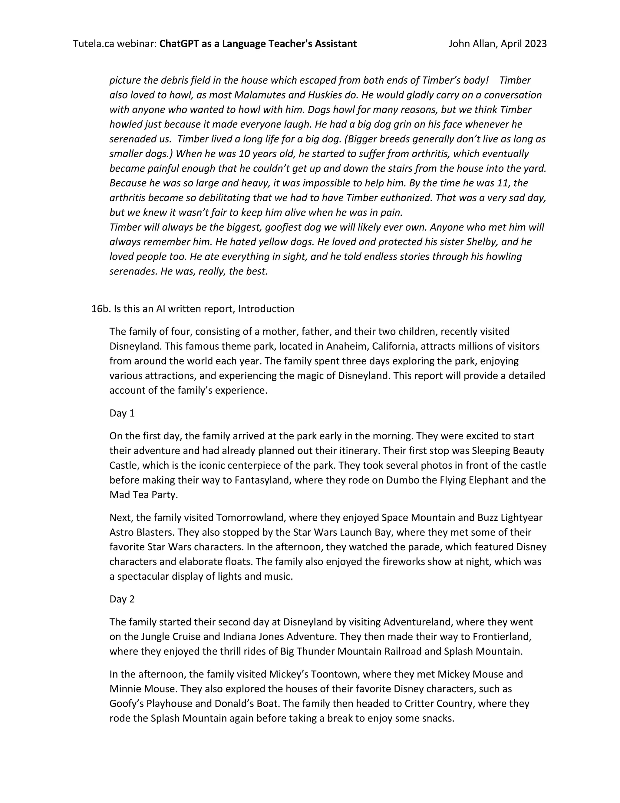 Tutela.ca webinar: ChatGPT as a Language Teacher's Assistant John Allan, April 2023
picture the debris field in the house which escaped from both ends of Timber’s body! Timber
also loved to howl, as most Malamutes and Huskies do. He would gladly carry on a conversation
with anyone who wanted to howl with him. Dogs howl for many reasons, but we think Timber
howled just because it made everyone laugh. He had a big dog grin on his face whenever he
serenaded us. Timber lived a long life for a big dog. (Bigger breeds generally don’t live as long as
smaller dogs.) When he was 10 years old, he started to suffer from arthritis, which eventually
became painful enough that he couldn’t get up and down the stairs from the house into the yard.
Because he was so large and heavy, it was impossible to help him. By the time he was 11, the
arthritis became so debilitating that we had to have Timber euthanized. That was a very sad day,
but we knew it wasn’t fair to keep him alive when he was in pain.
Timber will always be the biggest, goofiest dog we will likely ever own. Anyone who met him will
always remember him. He hated yellow dogs. He loved and protected his sister Shelby, and he
loved people too. He ate everything in sight, and he told endless stories through his howling
serenades. He was, really, the best.
16b. Is this an AI written report, Introduction
The family of four, consisting of a mother, father, and their two children, recently visited
Disneyland. This famous theme park, located in Anaheim, California, attracts millions of visitors
from around the world each year. The family spent three days exploring the park, enjoying
various attractions, and experiencing the magic of Disneyland. This report will provide a detailed
account of the family’s experience.
Day 1
On the first day, the family arrived at the park early in the morning. They were excited to start
their adventure and had already planned out their itinerary. Their first stop was Sleeping Beauty
Castle, which is the iconic centerpiece of the park. They took several photos in front of the castle
before making their way to Fantasyland, where they rode on Dumbo the Flying Elephant and the
Mad Tea Party.
Next, the family visited Tomorrowland, where they enjoyed Space Mountain and Buzz Lightyear
Astro Blasters. They also stopped by the Star Wars Launch Bay, where they met some of their
favorite Star Wars characters. In the afternoon, they watched the parade, which featured Disney
characters and elaborate floats. The family also enjoyed the fireworks show at night, which was
a spectacular display of lights and music.
Day 2
The family started their second day at Disneyland by visiting Adventureland, where they went
on the Jungle Cruise and Indiana Jones Adventure. They then made their way to Frontierland,
where they enjoyed the thrill rides of Big Thunder Mountain Railroad and Splash Mountain.
In the afternoon, the family visited Mickey’s Toontown, where they met Mickey Mouse and
Minnie Mouse. They also explored the houses of their favorite Disney characters, such as
Goofy’s Playhouse and Donald’s Boat. The family then headed to Critter Country, where they
rode the Splash Mountain again before taking a break to enjoy some snacks.
 