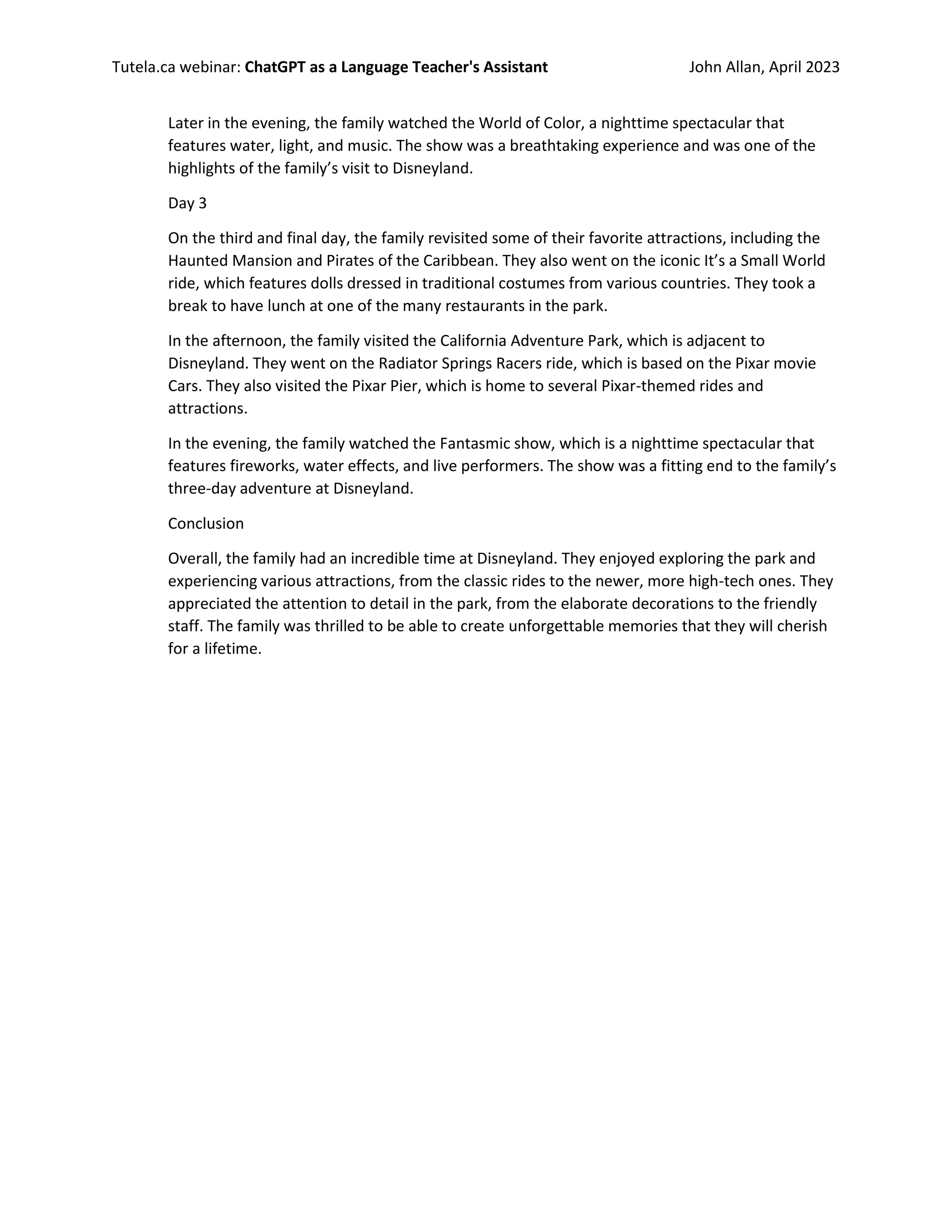 Tutela.ca webinar: ChatGPT as a Language Teacher's Assistant John Allan, April 2023
Later in the evening, the family watched the World of Color, a nighttime spectacular that
features water, light, and music. The show was a breathtaking experience and was one of the
highlights of the family’s visit to Disneyland.
Day 3
On the third and final day, the family revisited some of their favorite attractions, including the
Haunted Mansion and Pirates of the Caribbean. They also went on the iconic It’s a Small World
ride, which features dolls dressed in traditional costumes from various countries. They took a
break to have lunch at one of the many restaurants in the park.
In the afternoon, the family visited the California Adventure Park, which is adjacent to
Disneyland. They went on the Radiator Springs Racers ride, which is based on the Pixar movie
Cars. They also visited the Pixar Pier, which is home to several Pixar-themed rides and
attractions.
In the evening, the family watched the Fantasmic show, which is a nighttime spectacular that
features fireworks, water effects, and live performers. The show was a fitting end to the family’s
three-day adventure at Disneyland.
Conclusion
Overall, the family had an incredible time at Disneyland. They enjoyed exploring the park and
experiencing various attractions, from the classic rides to the newer, more high-tech ones. They
appreciated the attention to detail in the park, from the elaborate decorations to the friendly
staff. The family was thrilled to be able to create unforgettable memories that they will cherish
for a lifetime.
 