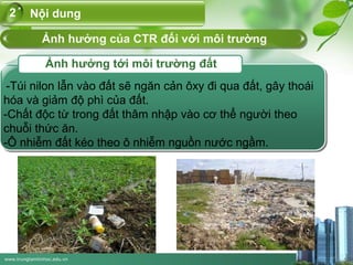 www.trungtamtinhoc.edu.vn
Nội dung2
Ảnh hưởng của CTR đối với môi trường
Ảnh hưởng tới môi trường đất
-Túi nilon lẫn vào đất sẽ ngăn cản ôxy đi qua đất, gây thoái
hóa và giảm độ phì của đất.
-Chất độc từ trong đất thâm nhập vào cơ thể người theo
chuỗi thức ăn.
-Ô nhiễm đất kéo theo ô nhiễm nguồn nước ngầm.
 