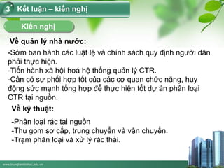 www.trungtamtinhoc.edu.vn
Kết luận – kiến nghị3
Kiến nghị
Về quản lý nhà nước:
-Sớm ban hành các luật lệ và chính sách quy định người dân
phải thực hiện.
-Tiến hành xã hội hoá hệ thống quản lý CTR.
-Cần có sự phối hợp tốt của các cơ quan chức năng, huy
động sức mạnh tổng hợp để thực hiện tốt dự án phân loại
CTR tại nguồn.
Về kỹ thuật:
-Phân loại rác tại nguồn
-Thu gom sơ cấp, trung chuyển và vận chuyển.
-Trạm phân loại và xử lý rác thải.
 
