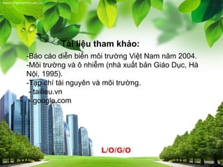 L/O/G/O
www.trungtamtinhoc.edu.vn
Tài liệu tham khảo:
-Báo cáo diễn biến môi trường Việt Nam năm 2004.
-Môi trường và ô nhiễm (nhà xuất bản Giáo Dục, Hà
Nội, 1995).
-Tạp chí tài nguyên và môi trường.
- tailieu.vn
- google.com
 