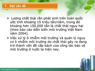 www.trungtamtinhoc.edu.vn
 Lượng chất thải rắn phát sinh trên toàn quốc
ước tính khoảng 15 triệu tấn/năm, trong đó
khoảng hơn 150.000 tấn là chất thải nguy hại
(theo báo cáo diễn biến môi trường Việt Nam
năm 2004).
 Việc xử lý ô nhiễm môi trường và quản lý nguy
cơ ô nhiễm môi trường do chất thải gây ra đang
trở thành vấn đề cấp bách của công tác bảo vệ
môi trường ở nước ta hiện nay.
Đặt vấn đề1
 
