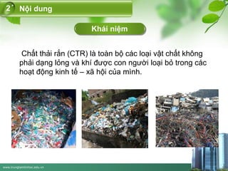 www.trungtamtinhoc.edu.vn
Khái niệm
Nội dung2
Chất thải rắn (CTR) là toàn bộ các loại vật chất không
phải dạng lỏng và khí được con người loại bỏ trong các
hoạt động kinh tế – xã hội của mình.
 