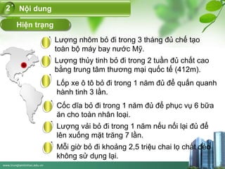 www.trungtamtinhoc.edu.vn
Hiện trạng
Nội dung2
Lượng nhôm bỏ đi trong 3 tháng đủ chế tạo
toàn bộ máy bay nước Mỹ.
Lượng thủy tinh bỏ đi trong 2 tuần đủ chất cao
bằng trung tâm thương mại quốc tế (412m).
Lốp xe ô tô bỏ đi trong 1 năm đủ để quấn quanh
hành tinh 3 lần.
Cốc dĩa bỏ đi trong 1 năm đủ để phục vụ 6 bữa
ăn cho toàn nhân loại.
Lượng vải bỏ đi trong 1 năm nếu nối lại đủ để
lên xuống mặt trăng 7 lần.
Mỗi giờ bỏ đi khoảng 2,5 triệu chai lọ chất dẻo
không sử dụng lại.
 