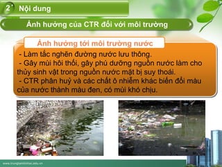 www.trungtamtinhoc.edu.vn
Nội dung2
Ảnh hưởng tới môi trường nước
Ảnh hưởng của CTR đối với môi trường
- Làm tắc nghẽn đường nước lưu thông.
- Gây mùi hôi thối, gây phú dưỡng nguồn nước làm cho
thủy sinh vật trong nguồn nước mặt bị suy thoái.
- CTR phân huỷ và các chất ô nhiễm khác biến đổi màu
của nước thành màu đen, có mùi khó chịu.
 