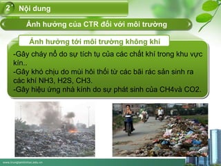 www.trungtamtinhoc.edu.vn
-Gây cháy nổ do sự tích tụ của các chất khí trong khu vực
kín..
-Gây khó chịu do mùi hôi thối từ các bãi rác sản sinh ra
các khí NH3, H2S, CH3.
-Gây hiệu ứng nhà kính do sự phát sinh của CH4và CO2.
Ảnh hưởng tới môi trường không khí
Nội dung2
Ảnh hưởng của CTR đối với môi trường
 