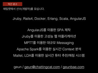 Jruby, Rails4, Docker, Erlang, Scala, AngularJS!
Jruby를 이용한 고성능 웹 어플리케이션!
Apache Spark를 이용한 실시간 Context 분석!
MPTT를 이용한 대규모 Messaging !
Mallet, LDA를 이용한 실시간 튜터 추천/매칭 시스템!
채팅캣에서 선수(개발자)를 모십니다. !
막간 광고!
geun / geun@chattingcat.com / geunbae.com!
AngularJS를 이용한 SPA 제작!
 
