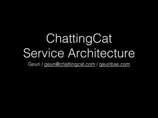 ChattingCat !
Service Architecture!
Geun / geun@chattingcat.com / geunbae.com!
 