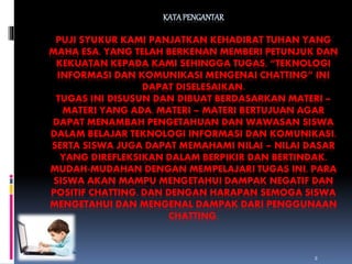 KATA PENGANTAR 
PUJI SYUKUR KAMI PANJATKAN KEHADIRAT TUHAN YANG 
MAHA ESA, YANG TELAH BERKENAN MEMBERI PETUNJUK DAN 
KEKUATAN KEPADA KAMI SEHINGGA TUGAS, “TEKNOLOGI 
INFORMASI DAN KOMUNIKASI MENGENAI CHATTING” INI 
DAPAT DISELESAIKAN. 
TUGAS INI DISUSUN DAN DIBUAT BERDASARKAN MATERI – 
MATERI YANG ADA. MATERI – MATERI BERTUJUAN AGAR 
DAPAT MENAMBAH PENGETAHUAN DAN WAWASAN SISWA 
DALAM BELAJAR TEKNOLOGI INFORMASI DAN KOMUNIKASI. 
SERTA SISWA JUGA DAPAT MEMAHAMI NILAI – NILAI DASAR 
YANG DIREFLEKSIKAN DALAM BERPIKIR DAN BERTINDAK. 
MUDAH-MUDAHAN DENGAN MEMPELAJARI TUGAS INI, PARA 
SISWA AKAN MAMPU MENGETAHUI DAMPAK NEGATIF DAN 
POSITIF CHATTING. DAN DENGAN HARAPAN SEMOGA SISWA 
MENGETAHUI DAN MENGENAL DAMPAK DARI PENGGUNAAN 
CHATTING. 
2 
 