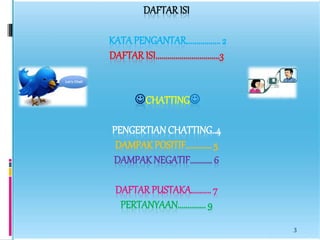 DAFTAR ISI 
KATA PENGANTAR................. 2 
DAFTAR ISI................................3 
CHATTING 
PENGERTIAN CHATTING..4 
DAMPAK POSITIF............. 5 
DAMPAK NEGATIF........... 6 
DAFTAR PUSTAKA.......... 7 
PERTANYAAN.............. 9 
3 
 