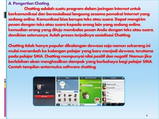 A. Pengertian Chating 
Chatting adalah suatu program dalam jaringan Internet untuk 
berkomunikasi dan bersosialisasi langsung sesama pemakai Internet yang 
sedang online. Komunikasi bisa berupa teks atau suara. Dapat mengirim 
pesan dengan teks atau suara kepada orang lain yang sedang online, 
kemudian orang yang dituju membalas pesan Anda dengan teks atau suara, 
demikian seterusnya, itulah proses terjadinya sosialisasi Chatting. 
Chatting tidak hanya populer dikalangan dewasa saja namun sekarang ini 
mulai merambah ke kalangan pelajar yang baru menjadi dewasa, terutama 
pada pelajar SMA. Chatting mempunyai nilai positif dan negatif. Namun jika 
berlebihan akan menghasilkan dampak yang berbahaya bagi pelajar SMA. 
Contoh tampilan antarmuka software chatting: 
4 
 