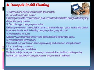 A. Dampak Positif Chatting 
1. Sarana komunikasi yang murah dan mudah 
2. Konsultasi dengan dokter 
Beberapa website menyediakan jasa konsultasi kesehatan dengan dokter yang 
dapat kita pergunakan. 
3. Berhubungan dengan para pakar 
Beberapa website menyediakan jasa konsultasi dengan pakar,maka kita dapat 
berkomunikasi melalui chatting dengan pakar yang kita cari. 
4. Mengetahui isi buku 
Melalui www.libraryplanet.com kita dapat chatting tentang isi buku. 
5. Mendapatkan teman baru 
Kita dapat mencari teman dari negara yang berbeda dan saling bertukar 
informasi dengan mereka. 
6. Sarana belajar dan diskusi 
Website belajar jarak jauh umumnya menyediakan fasilitas chatting untuk 
belajar dan berdiskusi dengan dosen maupun teman sekelas. 
5 
 