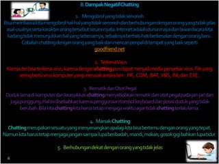 B. Dampak Negatif Chatting 
1. Mengobrol yang tidak senonoh 
Bisa membawa kita mengobrol hal-hal yang tidak senonoh dan berhubungan dengan orang yang tidak jelas 
asal-usulnya serta karakter orang tersebut secara nyata. Internet adalah dunia maya dan lawan bicara kita 
kadang tidak menunjukkan hal yang sebenarnya, sebaiknya berhati-hati berkenalan dengan orang baru. 
Cobalah chatting dengan orang yang baik dan mencari penpal di tempat yang baik seperti 
goodfriend.net 
2. Terkena Virus 
Komputer bisa terkena virus, karena dengan chattingpun dapat menjadi media penyebar virus. File yang 
sering berisi virus komputer yang merusak antara lain : .PIF, .COM, .BAT, .VBS, .INI, dan .EXE . 
3. Rematik dan Otot Pegal 
Duduk lama di komputer dan keasyikkan chattingmenyebabkan rematik dan otot pegal pada jari-jari dan 
juga punggung. Hal ini disebabkan karena penggunaan tombol keyboard dan posisi duduk yang tidak 
berubah. Bila kita chattingkita harus tetap menjaga waktu agar tidak chattingterlalu lama. 
4. Maniak Chatting 
Chattingmerupakan sesuatu yang menyenangkan apalagi kita bisa bertemu dengan orang yang tepat. 
Namun kita harus tetap menjaga jangan sampai lupa beribadah, mandi, makan, gosok gigi bahkan lupa tidur. 
5. Berhubungan dekat dengan orang yang tidak jelas 
6 
 