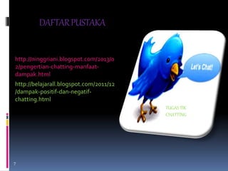DAFTAR PUSTAKA 
http://ninggriani.blogspot.com/2013/0 
2/pengertian-chatting-manfaat-dampak. 
html 
http://belajarall.blogspot.com/2011/12 
/dampak-positif-dan-negatif-chatting. 
html 
TUGAS TIK 
CHATTING 
7 
 