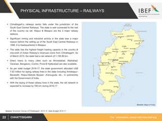 For information, please visit www.ibef.orgCHHATTISGARH22
PHYSICAL INFRASTRUCTURE – RAILWAYS
 Chhattisgarh’s railways sector falls under the jurisdiction of the
South East Central Railways. The state is well connected to the rest
of the country via rail. Raipur & Bilaspur are the 2 major railway
stations.
 Significant mining and industrial activity in the state was a major
reason behind the setting up of the South East Central Railways in
1998. It is headquartered in Bilaspur.
 The state has the highest freight loading capacity in the country &
one-sixth of Indian Railway's revenues come from Chhattisgarh. As
of March 2015, the state had a rail network of 1,195.89 km.
 Direct trains to many cities such as Ahmedabad, Allahabad,
Varanasi, Bengaluru, Cochin, Pune & Hyderabad are also available.
 As per state budget 2016-17, the state government allocated US$
7.63 million for laying railway lines in the state including Ambikapur-
Barwadih, Raipur-Baloda Bazaar- Jharsuguda, etc., in partnership
with the Government of India.
 With the laying of these railway lines in the state, the rail network is
expected to increase by 780 km during 2016-17.
Source: Maps of India
Source: Economic Survey of Chhattisgarh, 2014-15, State Budget 2016-17
 