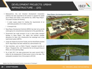 For information, please visit www.ibef.orgCHHATTISGARH28
DEVELOPMENT PROJECTS: URBAN
INFRASTRUCTURE … (2/3)
 Maharashtra’s City and Industrial Development Corporation
(CIDCO) has been appointed as the advisor to upgrade the capital
city of Raipur and create a new planned city, called ‘Naya Raipur’.
The project includes the following:
• A water supply project for meeting the requirements of an
estimated population of 2.5 million, by 2031.
• A transport hub.
 Naya Raipur Development Authority (NRDA) has been set up as the
nodal agency for comprehensive development of the greenfield city.
 Government has made provision to put in place public transport
facilities to Naya Raipur. The region has received sizeable
allocations for basic civic infrastructure like sewerage and a bus
rapid transit system (BRTS).
 Under the Global Environment Facility and the World Bank-assisted
SUTP, Naya Raipur has been selected as a demonstration city.
 New townships, such as Merlin Projects’ integrated township at
Raipur, ‘Singapore City’, and ‘Vananchal City’ by Amrapali Group at
Bhilai, are in the planning stage.
 As of April 2017, the state government has spent around US$ 3
million for the development of tribal tourism circuit in the state. The
anticipated completion time of this project is 2019-20.
Source: Naya Raipur Development Authority, Government of Chhattisgarh
Naya Raipur city development models
 