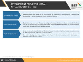 For information, please visit www.ibef.orgCHHATTISGARH29
DEVELOPMENT PROJECTS: URBAN
INFRASTRUCTURE … (2/3)
 Naya Raipur has been pegged as the fourth planned city in the country after Chandigarh, Gandhinagar &
Bhubaneswar. The city has a planned area of over 8,000 hectares.
4th planned city in India
Source: Naya Raipur Development Authority, Government of Chhattisgarh
 Designated areas have been allocated for setting up hospitals, educational institutes & recreation facilities.
The city would include large city parks, water bodies, jungle safari & botanical garden. The capital complex in
it is to serve as the administrative capital of the state.
Social infrastructure
 Under the plans, the city will include an 18-hole golf course, theme township, luxury hotels, convention centre,
IT SEZ, shopping malls, multiplexes & a cricket stadium.
 The state is developing an electronic cluster park where in it will also have a food park in Dhamtari, at an
estimated cost of USD148.74 million.
World-class amenities
 