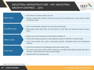 For information, please visit www.ibef.orgCHHATTISGARH37
INDUSTRIAL INFRASTRUCTURE – KEY INDUSTRIAL
GROWTH CENTRES ... (2/4)
 Rich reserves of minerals, limestone and coal.
 58 large & middle-scale industries, with prominent players such as Monnet Ispat, Century Cement, Lafarge
and Ambuja Cement.
Raipur region
Source: CSIDC website, Korba district website
 Rich in mineral deposits, especially iron ore, limestone and quartzite.
 Major players include Bhilai Steel, the Steel Authority of India (SAIL) and Associated Cement Company
(ACC).
Durg-Bhilai region
 Railway zone and the headquarters of South Eastern Coalfields Ltd.
 NTPC’s second largest power plant in India (operational capacity of 1,660 MW ) of located at Sipat.
 Host to many ancillary units, mainly in agro-based, garments, wood-based furniture and mineral-based
industries.
Bilaspur region
 Known as the industrial hub of Chhattisgarh and the power capital of India.
 Four thermal power plants (KSTPS, BCPP, CSEB East, and CSEB West) together generate 3,650 MW of
electricity; a hydro electric power station located at Bango.
 Abundant reserves of coal and bauxite.
Korba region
 