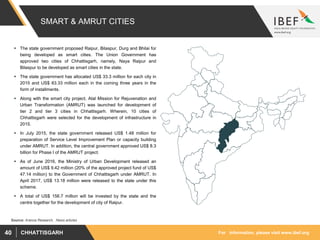 For information, please visit www.ibef.orgCHHATTISGARH40
SMART & AMRUT CITIES
Source: Aranca Research, News articles
 The state government proposed Raipur, Bilaspur, Durg and Bhilai for
being developed as smart cities. The Union Government has
approved two cities of Chhattisgarh, namely, Naya Raipur and
Bilaspur to be developed as smart cities in the state.
 The state government has allocated US$ 33.3 million for each city in
2015 and US$ 83.33 million each in the coming three years in the
form of installments.
 Along with the smart city project, Atal Mission for Rejuvenation and
Urban Transformation (AMRUT) was launched for development of
tier 2 and tier 3 cities in Chhattisgarh. Wherein, 10 cities of
Chhattisgarh were selected for the development of infrastructure in
2015.
 In July 2015, the state government released US$ 1.48 million for
preparation of Service Level Improvement Plan or capacity building
under AMRUT. In addition, the central government approved US$ 8.3
billion for Phase I of the AMRUT project.
 As of June 2016, the Ministry of Urban Development released an
amount of US$ 9.42 million (20% of the approved project fund of US$
47.14 million) to the Government of Chhattisgarh under AMRUT. In
April 2017, US$ 13.18 million were released to the state under this
scheme.
 A total of US$ 156.7 million will be invested by the state and the
centre together for the development of city of Raipur.
 
