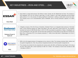 For information, please visit www.ibef.orgCHHATTISGARH47
KEY INDUSTRIES – IRON AND STEEL … (3/4)
 Essar Steel is a large steel producer with offices in India, Canada, the US, Middle East and Asia. The company is
fully integrated, from iron ore mining to steel retail. It is also a leader in cold rolled, galvanised and pre-coated
steel products. It is in the process of making significant investments in setting up steel plants across the world.
The company has an iron ore-beneficiation plant at Bailadila, with an annual production capacity of 8 million
tonnes.
 A flagship company of the Hira Group of Industries, Godawari Power is an integrated steel producer of mild steel
wires. It also produces sponge iron, billets, ferro-alloys, wire rods, steel wires, fly-ash bricks etc. The company
recorded net income of US$ 235.09 million in 2015-16. GPIL has started its operations in Raipur, Chhattisgarh, as
a iron manufacturer in the year 2001 and has also been granted two mining leases by the state at Ari Dongri and
Boria Tibu. In December 2013, the company proposed a 1 million tonne steel plant in Rajnandgaon at a cost of
US$ 770.0 million.
 MOIL Ltd is the largest producer of manganese ore by volume in India. The company produces high, medium and
low grade manganese ore. Also, they produce manganese dioxide and chemical grade manganese ore.
 The company has entered into two separate joint venture pacts with SAIL and Rashtriya Ispat Nigam Ltd to set up
two ferro alloy plants with a total investment of US$ 101.4 million. The company’s income was recorded at US$
1.25 billion in 2016-17.
Essar Steel
Godawari Power &
Ispat Ltd
MOIL
 