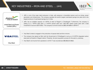 For information, please visit www.ibef.orgCHHATTISGARH48
KEY INDUSTRIES – IRON AND STEEL … (4/4)
 JSPL is one of the major steel producers in India, with presence in diversified sectors such as mining, power
generation and infrastructure. The company operates the world’s largest coal-based sponge iron plant and is the
largest producer of coal-based sponge iron in India.
 JSPL has an installed capacity of 3 MTPA of steel at Raigarh in Chhattisgarh. Furthermore, the company is
setting up a 7 MTPA steel plant, a 2 MTPA cement plant and 1,600 MW captive power plant with a total
investment of around US$ 6 billion. The company’s turnover stood at US$ 2.40 billion in 2016-17.
 Visa Steel Limited is engaged in the production of special steel and ferro chrome.
 The company has signed an MoU with the Government of Chhattisgarh to set up a 2.5 MTPA integrated carbon
steel plant at Kotarlia in Raigarh district. Presently, the land acquisition process for this plant is underway.
 Visa Steel’s net income from operations in 2016-17 was recorded as US$ 262.23 million.
Jindal Steel and Power
Limited (JSPL)
Visa Steel
 