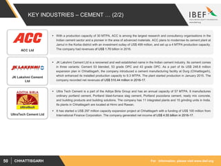 For information, please visit www.ibef.orgCHHATTISGARH50
KEY INDUSTRIES – CEMENT … (2/2)
 With a production capacity of 30 MTPA, ACC is among the largest research and consultancy organisations in the
Indian cement sector and a pioneer in the area of advanced materials. ACC plans to modernise its cement plant at
Jamul in the Korba district with an investment outlay of US$ 499 million, and set up a 4 MTPA production capacity.
The company had revenues of US$ 1.70 billion in 2016.
 JK Lakshmi Cement Ltd is a renowned and well established name in the Indian cement industry. Its cement comes
in three variants: Cement 53 blended, 53 grade OPC and 43 grade OPC. As a part of its US$ 248.8 million
expansion plan in Chhattisgarh, the company introduced a cement manufacturing facility at Durg (Chhattisgarh),
which enhanced its installed production capacity to 9.3 MTPA. The plant started production in January 2015. The
company recorded net revenues of US$ 510.44 million in 2016-17.
ACC Ltd
JK Lakshmi Cement
Ltd
 Ultra Tech Cement is a part of the Aditya Birla Group and has an annual capacity of 57 MTPA. It manufactures
ordinary portland cement, Portland blast-furnace slag cement, Portland pozzolana cement, ready mix concrete,
and building products and building solutions. The company has 11 integrated plants and 15 grinding units in India.
Its plants in Chhattisgarh are located at Hirmi and Rawan.
 It has started a US$ 297 million capacity expansion project at Chhattisgarh with a funding of US$ 100 million from
International Finance Corporation. The company generated net income of US$ 4.55 billion in 2016-17.UltraTech Cement Ltd
 