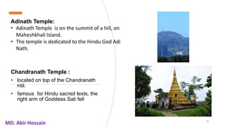 Chandranath Temple :
• located on top of the Chandranath
Hill.
• famous for Hindu sacred texts, the
right arm of Goddess Sati fell
10
MD. Abir Hossain
Adinath Temple:
• Adinath Temple is on the summit of a hill, on
Maheshkhali Island.
• The temple is dedicated to the Hindu God Adi
Nath.
 