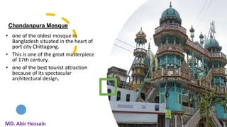 Chandanpura Mosque
• one of the oldest mosque in
Bangladesh situated in the heart of
port city Chittagong.
• This is one of the great masterpiece
of 17th century.
• one of the best tourist attraction
because of its spectacular
architectural design.
11
MD. Abir Hossain
 