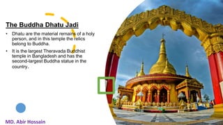 The Buddha Dhatu Jadi
• Dhatu are the material remains of a holy
person, and in this temple the relics
belong to Buddha.
• It is the largest Theravada Buddhist
temple in Bangladesh and has the
second-largest Buddha statue in the
country.
12
MD. Abir Hossain
 