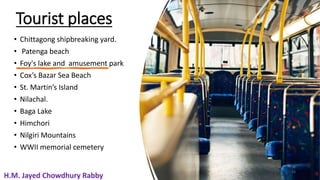 Tourist places
• Chittagong shipbreaking yard.
• Patenga beach
• Foy's lake and amusement park
• Cox’s Bazar Sea Beach
• St. Martin’s Island
• Nilachal.
• Baga Lake
• Himchori
• Nilgiri Mountains
• WWII memorial cemetery
15
H.M. Jayed Chowdhury Rabby
H.M. Jayed Chowdhury Rabby
 