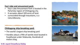 Foy's lake and amusement park:
• Foy's Lake Amusement Park is located in the
Pahartaly region of Chittagong city.
• It occupies about 320 acres of land.
• surrounded through mountains, is a
naturalbeauty.
Chittagong ship-breaking yard:
• The world's largest ship-breaking yard
• Handles about a fifth of worlds total located in
Faujdharjat under Sitakunda, Hundreds of
meters long.
16
H.M. Jayed Chowdhury Rabby
 