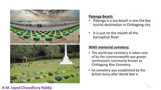 17
Patenga Beach:
• Patenga is a sea beach is one the key
tourist destination in Chittagong city
• It is just on the mouth of the
Karnaphuli River
WWII memorial cemetery:
• The world war cemetery is taken care
of by the commonwealth war graves
commission, commonly known as
Chittagong War Cemetery.
• he cemetery was established by the
British Army after World War II.
17
H.M. Jayed Chowdhury Rabby
 