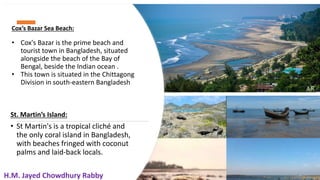 18
Cox’s Bazar Sea Beach:
• Cox's Bazar is the prime beach and
tourist town in Bangladesh, situated
alongside the beach of the Bay of
Bengal, beside the Indian ocean .
• This town is situated in the Chittagong
Division in south-eastern Bangladesh
St. Martin’s Island:
• St Martin's is a tropical cliché and
the only coral island in Bangladesh,
with beaches fringed with coconut
palms and laid-back locals.
18
H.M. Jayed Chowdhury Rabby
 