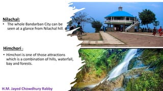19
Nilachal:
• The whole Bandarban City can be
seen at a glance from Nilachal hill.
Himchori :
• Himchori is one of those attractions
which is a combination of hills, waterfall,
bay and forests.
19
H.M. Jayed Chowdhury Rabby
 