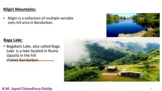 20
Nilgiri Mountains:
• Nilgiri is a collection of multiple variable
sizes hill area in Bandarban.
Baga Lake:
• Bogakain Lake, also called Baga
Lake is a lake located in Ruma
Upazila in the hill
district Bandarban.
20
H.M. Jayed Chowdhury Rabby
 