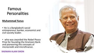 Famous
Personalities
Muhammad Yunus
• He is a Bangladeshi social
entrepreneur, banker, economist and
civil society leader.
• who was awarded the Nobel Peace
Prize for founding the Grameen Bank
and pioneering the concepts of
microcredit and microfinance.
24
RADWAN ALAM EMON
 
